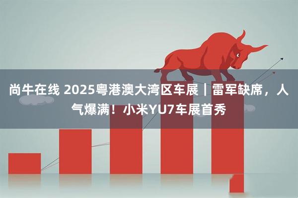 尚牛在线 2025粤港澳大湾区车展｜雷军缺席，人气爆满！小米YU7车展首秀