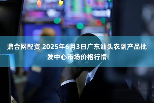 鼎合网配资 2025年6月3日广东汕头农副产品批发中心市场价格行情