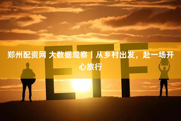 郑州配资网 大数据观察｜从乡村出发，赴一场开心旅行