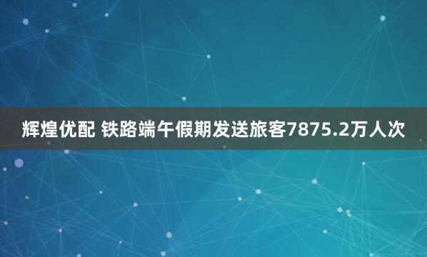 辉煌优配 铁路端午假期发送旅客7875.2万人次