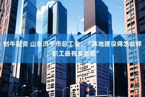 创牛配资 山东济宁市总工会：“阵地建设得怎么样，职工最有发言权”