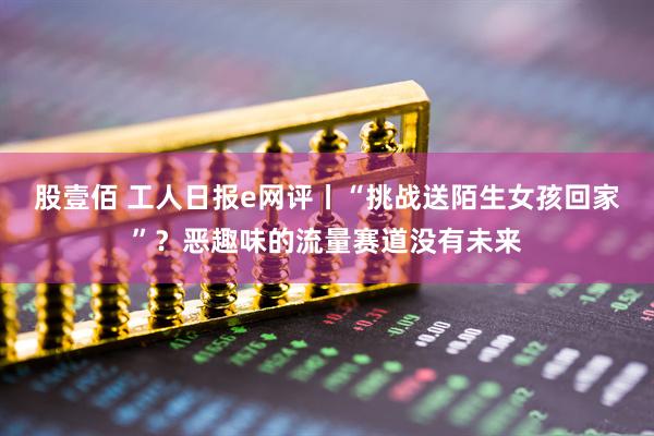 股壹佰 工人日报e网评丨“挑战送陌生女孩回家”？恶趣味的流量赛道没有未来