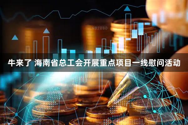 牛来了 海南省总工会开展重点项目一线慰问活动