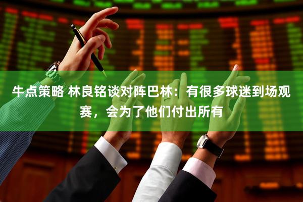 牛点策略 林良铭谈对阵巴林：有很多球迷到场观赛，会为了他们付出所有
