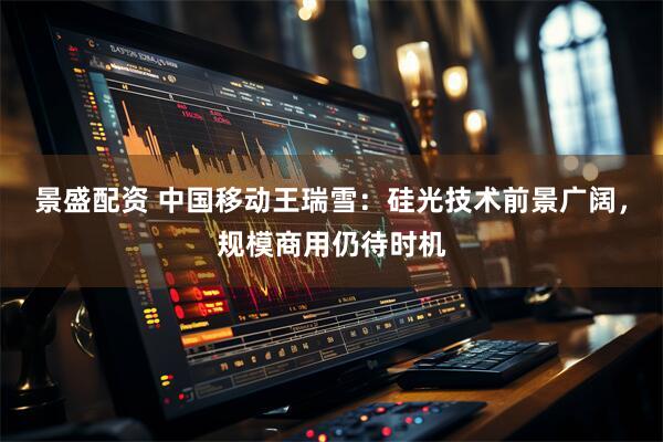 景盛配资 中国移动王瑞雪：硅光技术前景广阔，规模商用仍待时机