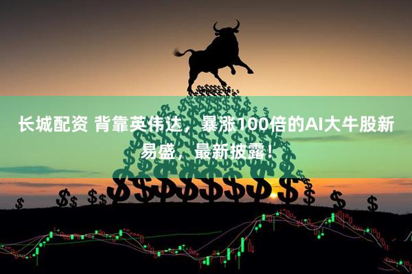 长城配资 背靠英伟达，暴涨100倍的AI大牛股新易盛，最新披露！