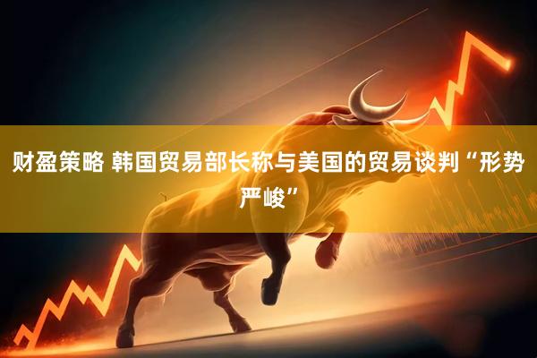 财盈策略 韩国贸易部长称与美国的贸易谈判“形势严峻”