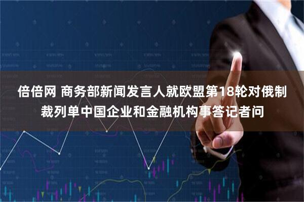 倍倍网 商务部新闻发言人就欧盟第18轮对俄制裁列单中国企业和金融机构事答记者问