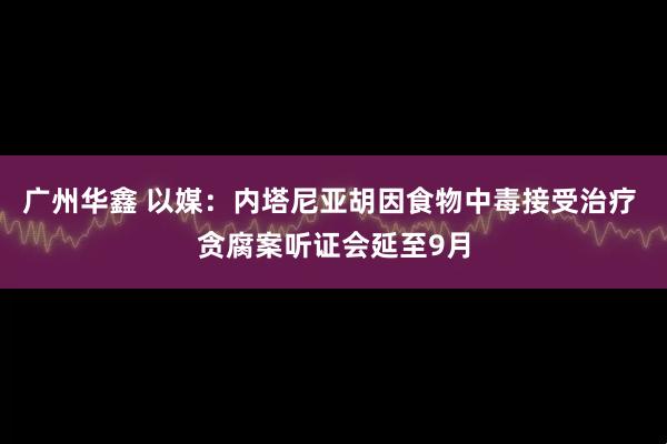 广州华鑫 以媒：内塔尼亚胡因食物中毒接受治疗 贪腐案听证会延至9月