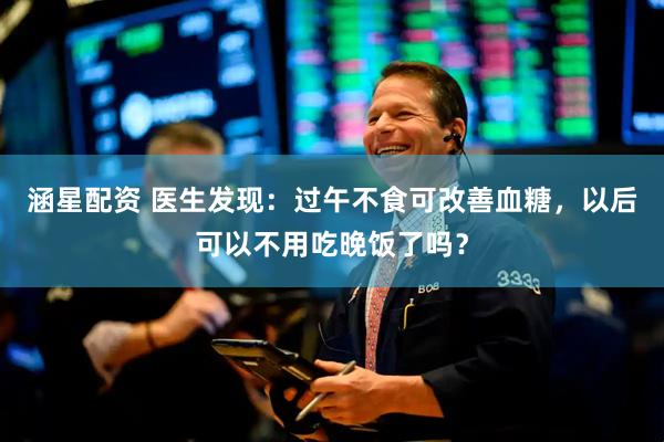 涵星配资 医生发现：过午不食可改善血糖，以后可以不用吃晚饭了吗？