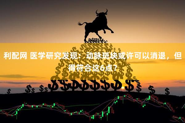 利配网 医学研究发现：动脉斑块或许可以消退，但得符合这6点？