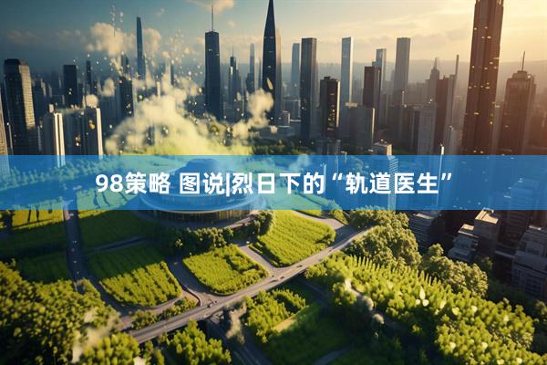 98策略 图说|烈日下的“轨道医生”