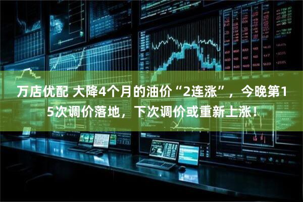 万店优配 大降4个月的油价“2连涨”，今晚第15次调价落地，下次调价或重新上涨！