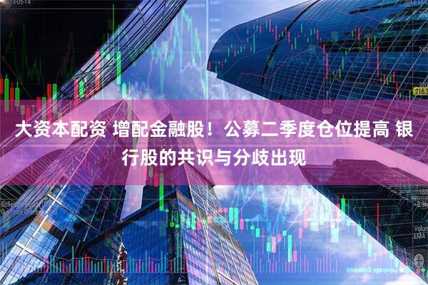 大资本配资 增配金融股！公募二季度仓位提高 银行股的共识与分歧出现