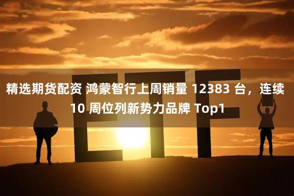 精选期货配资 鸿蒙智行上周销量 12383 台，连续 10 周位列新势力品牌 Top1