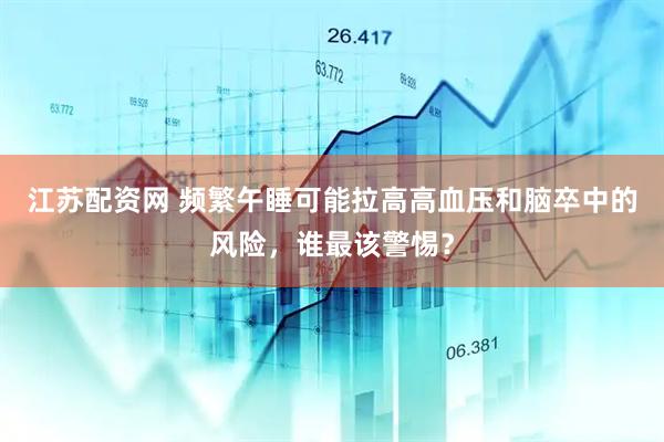 江苏配资网 频繁午睡可能拉高高血压和脑卒中的风险，谁最该警惕？
