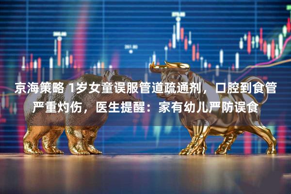京海策略 1岁女童误服管道疏通剂，口腔到食管严重灼伤，医生提醒：家有幼儿严防误食