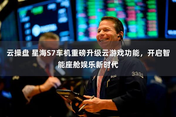 云操盘 星海S7车机重磅升级云游戏功能，开启智能座舱娱乐新时代