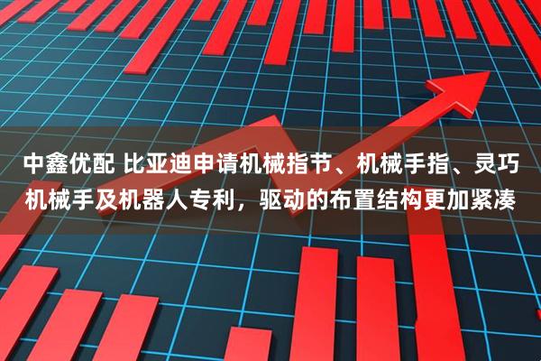 中鑫优配 比亚迪申请机械指节、机械手指、灵巧机械手及机器人专利，驱动的布置结构更加紧凑