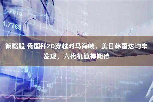 策略股 我国歼20穿越对马海峡，美日韩雷达均未发现，六代机值得期待
