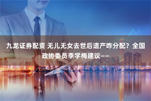 九龙证券配资 无儿无女去世后遗产咋分配？全国政协委员李学梅建议——