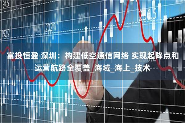 富投恒盈 深圳：构建低空通信网络 实现起降点和运营航路全覆盖_海域_海上_技术