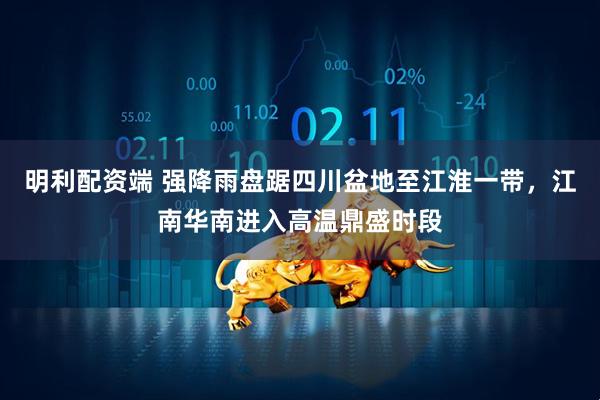 明利配资端 强降雨盘踞四川盆地至江淮一带，江南华南进入高温鼎盛时段