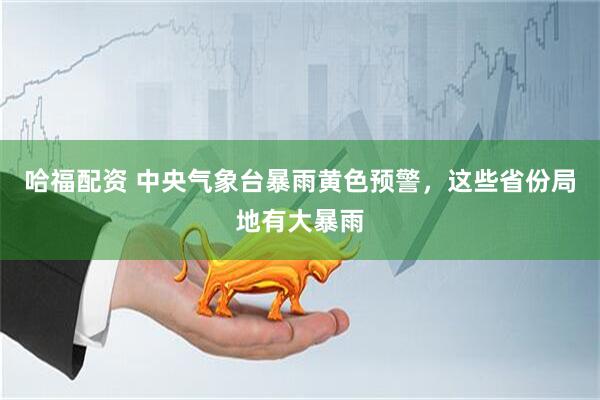 哈福配资 中央气象台暴雨黄色预警，这些省份局地有大暴雨