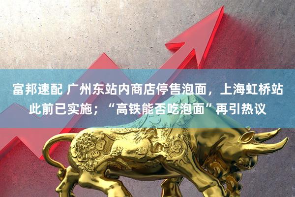 富邦速配 广州东站内商店停售泡面，上海虹桥站此前已实施；“高铁能否吃泡面”再引热议