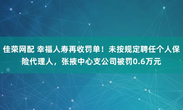 佳荣网配 幸福人寿再收罚单！未按规定聘任个人保险代理人，张掖中心支公司被罚0.6万元