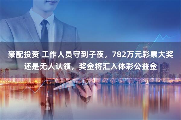 豪配投资 工作人员守到子夜，782万元彩票大奖还是无人认领，奖金将汇入体彩公益金