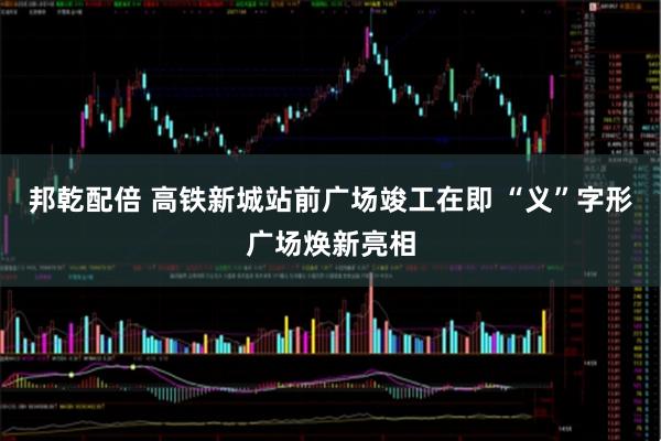 邦乾配倍 高铁新城站前广场竣工在即 “义”字形广场焕新亮相