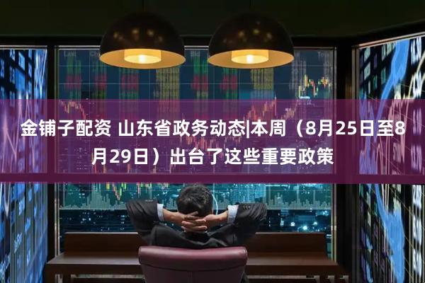 金铺子配资 山东省政务动态|本周（8月25日至8月29日）出台了这些重要政策