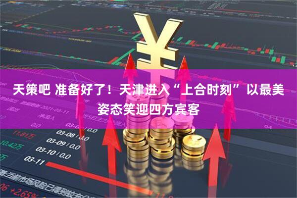 天策吧 准备好了！天津进入“上合时刻” 以最美姿态笑迎四方宾客