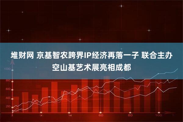 堆财网 京基智农跨界IP经济再落一子 联合主办空山基艺术展亮相成都
