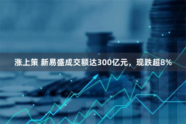 涨上策 新易盛成交额达300亿元，现跌超8%