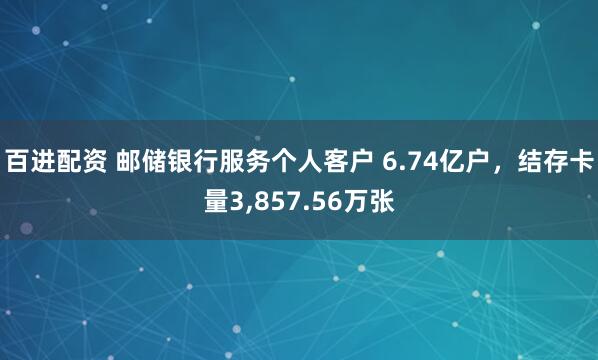 百进配资 邮储银行服务个人客户 6.74亿户，结存卡量3,857.56万张