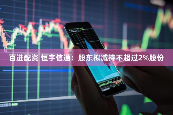 百进配资 恒宇信通：股东拟减持不超过2%股份