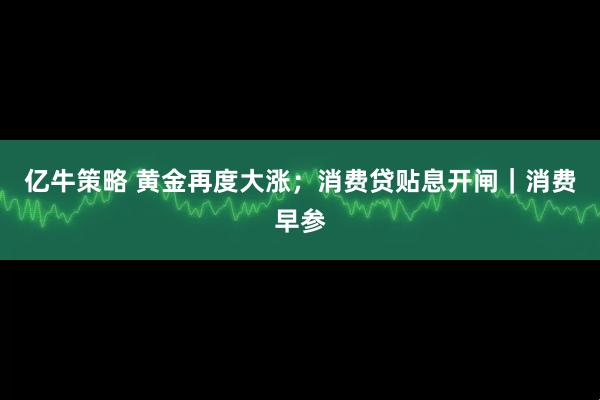 亿牛策略 黄金再度大涨；消费贷贴息开闸｜消费早参