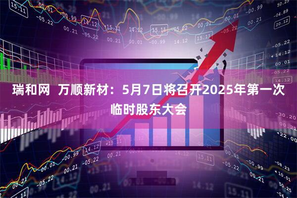 瑞和网  万顺新材：5月7日将召开2025年第一次临时股东大会