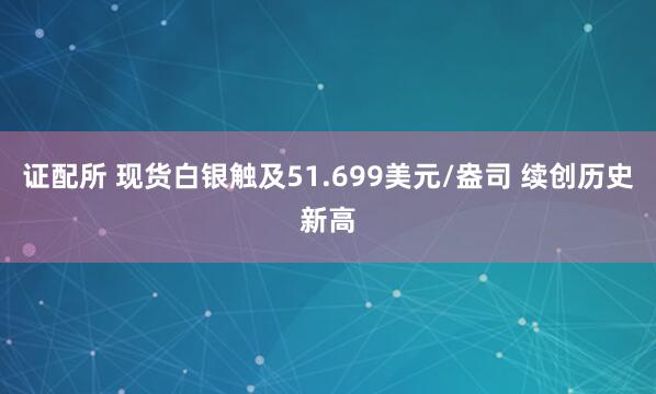 证配所 现货白银触及51.699美元/盎司 续创历史新高