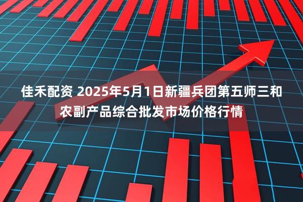 佳禾配资 2025年5月1日新疆兵团第五师三和农副产品综合批发市场价格行情