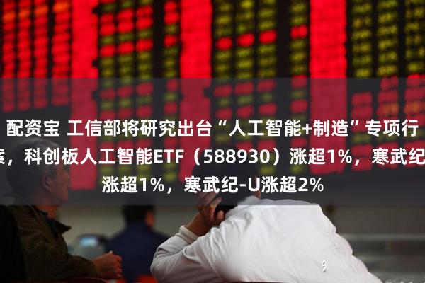 配资宝 工信部将研究出台“人工智能+制造”专项行动实施方案，科创板人工智能ETF（588930）涨超1%，寒武纪-U涨超2%