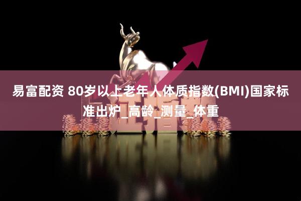易富配资 80岁以上老年人体质指数(BMI)国家标准出炉_高龄_测量_体重